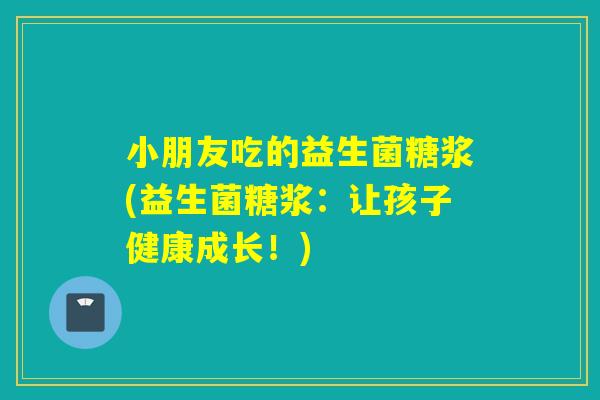 小朋友吃的益生菌糖浆(益生菌糖浆:让孩子健康成长!) 小朋友吃的益生菌糖浆(益生菌糖浆:让孩子健康成长!)