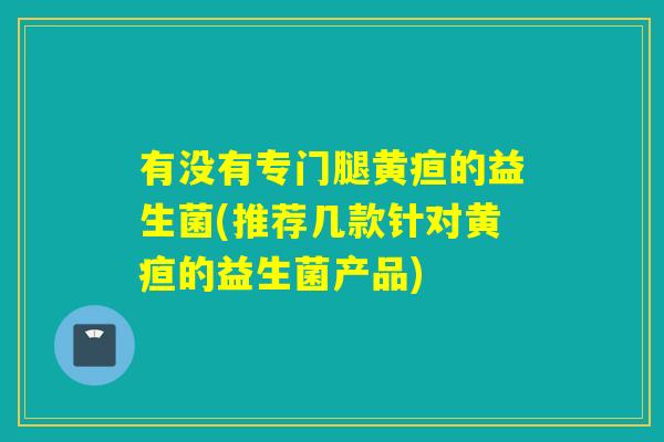 有没有专门腿黄疸的益生菌(推荐几款针对黄疸的益生菌产品) 有没有专门腿黄疸的益生菌(推荐几款针对黄疸的益生菌产品)