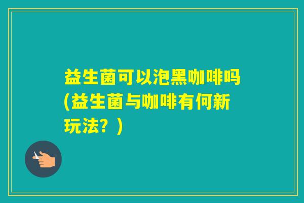 益生菌可以泡黑咖啡吗(益生菌与咖啡有何新玩法?) 益生菌可以泡黑咖啡吗(益生菌与咖啡有何新玩法?)