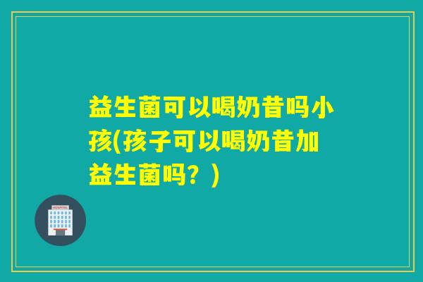 益生菌可以喝奶昔吗小孩(孩子可以喝奶昔加益生菌吗?) 益生菌可以喝奶昔吗小孩(孩子可以喝奶昔加益生菌吗?)