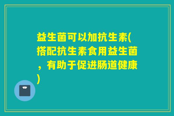 益生菌可以加抗生素(搭配抗生素食用益生菌,有助于促进肠道健康) 益生菌可以加抗生素(搭配抗生素食用益生菌,有助于促进肠道健康)