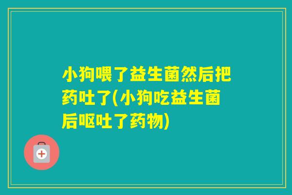 小狗喂了益生菌然后把药吐了(小狗吃益生菌后了)