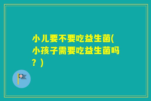 小儿要不要吃益生菌(小孩子需要吃益生菌吗？)