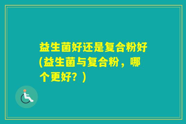 益生菌好还是复合粉好(益生菌与复合粉,哪个更好?) 益生菌好还是复合粉好(益生菌与复合粉,哪个更好?)