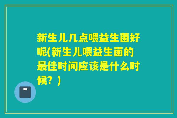 新生儿几点喂益生菌好呢(新生儿喂益生菌的佳时间应该是什么时候?) 新生儿几点喂益生菌好呢(新生儿喂益生菌的佳时间应该是什么时候?)