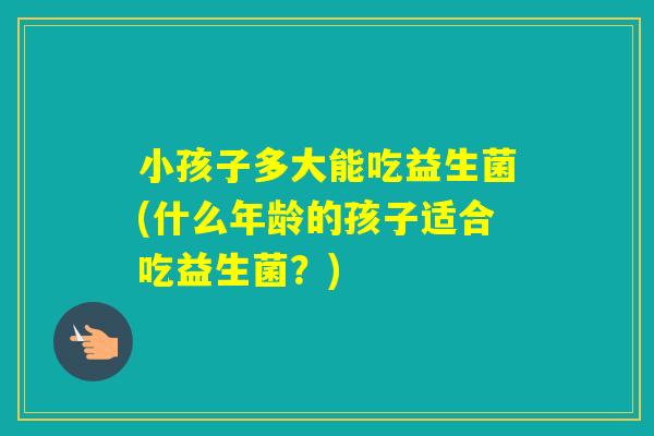 小孩子多大能吃益生菌(什么年龄的孩子适合吃益生菌?) 小孩子多大能吃益生菌(什么年龄的孩子适合吃益生菌?)