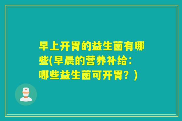 早上开胃的益生菌有哪些(早晨的营养补给:哪些益生菌可开胃?) 早上开胃的益生菌有哪些(早晨的营养补给:哪些益生菌可开胃?)