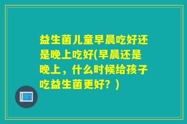 益生菌儿童早晨吃好还是晚上吃好(早晨还是晚上,什么时候给孩子吃益生菌更好?) 益生菌儿童早晨吃好还是晚上吃好(早晨还是晚上,什么时候给孩子吃益生菌更好?)