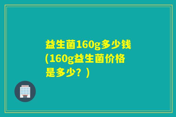 益生菌160g多少钱(160g益生菌价格是多少?) 益生菌160g多少钱(160g益生菌价格是多少?)