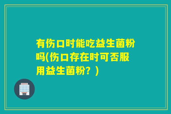 有伤口时能吃益生菌粉吗(伤口存在时可否服用益生菌粉？)