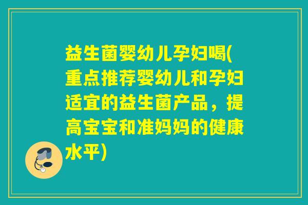 益生菌婴幼儿孕妇喝(重点推荐婴幼儿和孕妇适宜的益生菌产品，提高宝宝和准妈妈的健康水平)