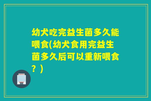幼犬吃完益生菌多久能喂食(幼犬食用完益生菌多久后可以重新喂食?) 幼犬吃完益生菌多久能喂食(幼犬食用完益生菌多久后可以重新喂食?)