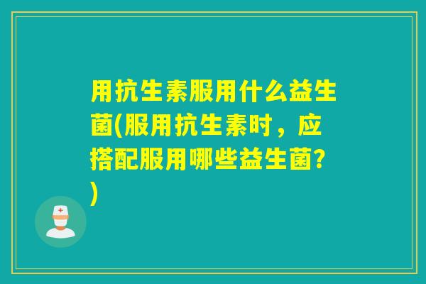 用抗生素服用什么益生菌(服用抗生素时，应搭配服用哪些益生菌？)