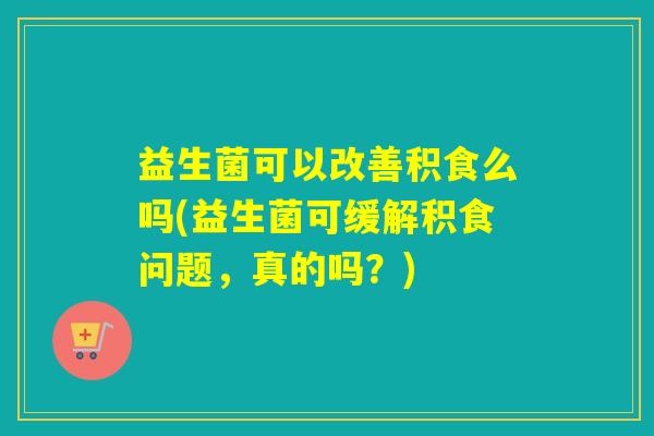 益生菌可以改善积食么吗(益生菌可缓解积食问题，真的吗？)