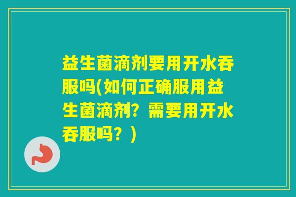益生菌滴剂要用开水吞服吗(如何正确服用益生菌滴剂？需要用开水吞服吗？)