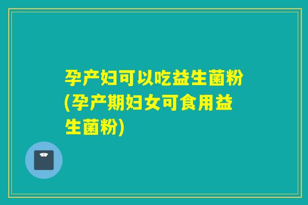 孕产妇可以吃益生菌粉(孕产期妇女可食用益生菌粉) 孕产妇可以吃益生菌粉(孕产期妇女可食用益生菌粉)