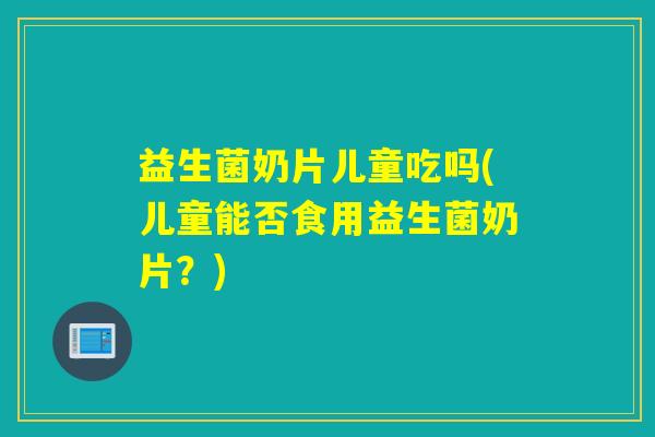 益生菌奶片儿童吃吗(儿童能否食用益生菌奶片？)