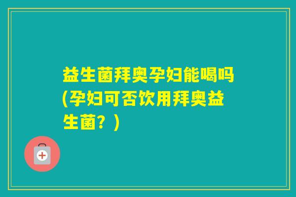 益生菌拜奥孕妇能喝吗(孕妇可否饮用拜奥益生菌？)