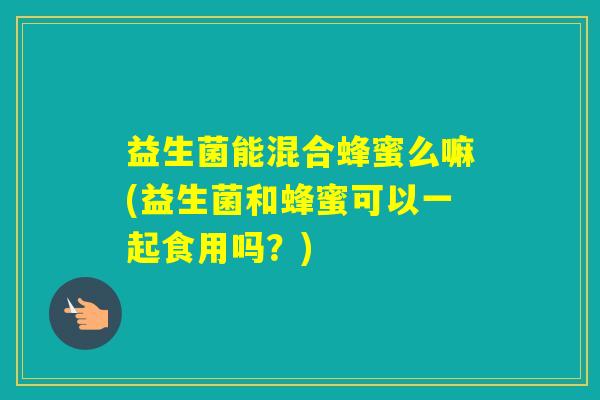 益生菌能混合蜂蜜么嘛(益生菌和蜂蜜可以一起食用吗?) 益生菌能混合蜂蜜么嘛(益生菌和蜂蜜可以一起食用吗?)