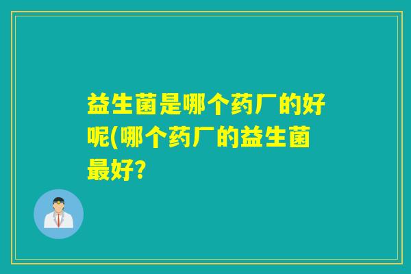 益生菌是哪个药厂的好呢(哪个药厂的益生菌好? 益生菌是哪个药厂的好呢(哪个药厂的益生菌好?