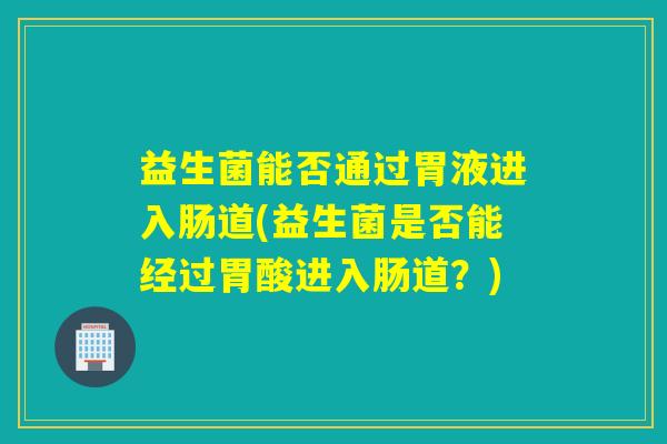益生菌能否通过胃液进入肠道(益生菌是否能经过胃酸进入肠道?) 益生菌能否通过胃液进入肠道(益生菌是否能经过胃酸进入肠道?)