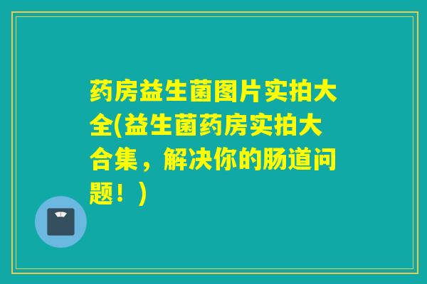药房益生菌图片实拍大全(益生菌药房实拍大合集,解决你的肠道问题!) 药房益生菌图片实拍大全(益生菌药房实拍大合集,解决你的肠道问题!)