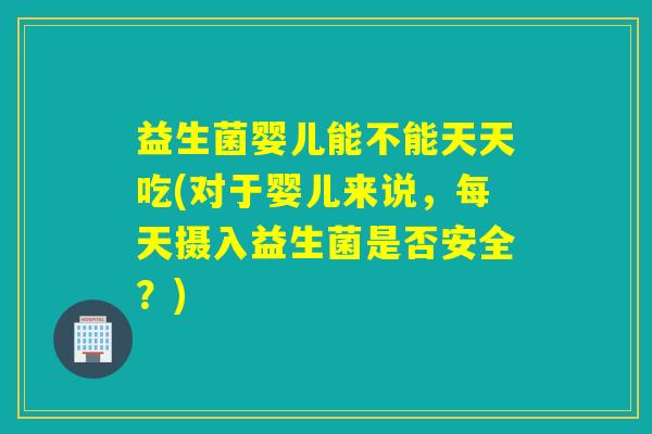益生菌婴儿能不能天天吃(对于婴儿来说，每天摄入益生菌是否安全？)