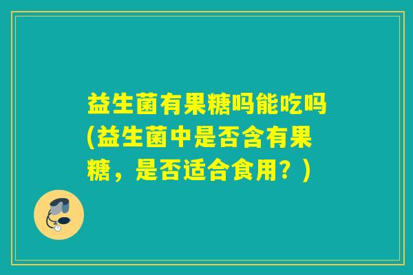 益生菌有果糖吗能吃吗(益生菌中是否含有果糖,是否适合食用?) 益生菌有果糖吗能吃吗(益生菌中是否含有果糖,是否适合食用?)