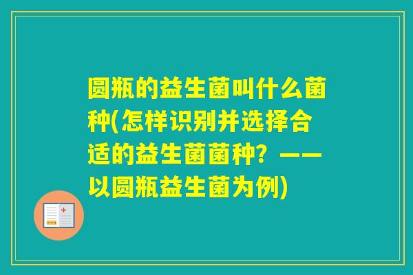 圆瓶的益生菌叫什么菌种(怎样识别并选择合适的益生菌菌种?——以圆瓶益生菌为例) 圆瓶的益生菌叫什么菌种(怎样识别并选择合适的益生菌菌种?——以圆瓶益生菌为例)