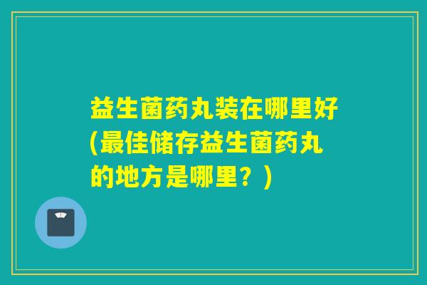 益生菌药丸装在哪里好(佳储存益生菌药丸的地方是哪里?) 益生菌药丸装在哪里好(佳储存益生菌药丸的地方是哪里?)