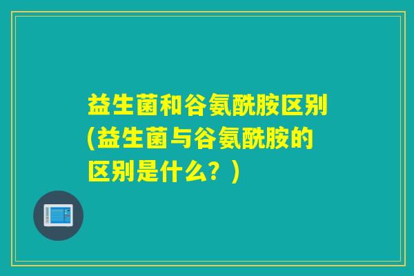 益生菌和谷氨酰胺区别(益生菌与谷氨酰胺的区别是什么?) 益生菌和谷氨酰胺区别(益生菌与谷氨酰胺的区别是什么?)