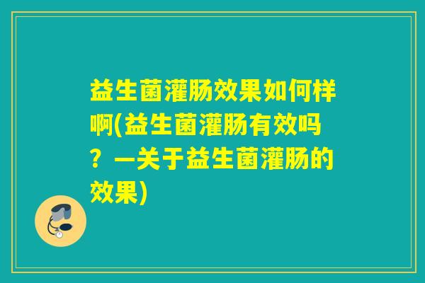 益生菌灌肠效果如何样啊(益生菌灌肠有效吗？—关于益生菌灌肠的效果)