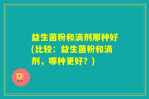 益生菌粉和滴剂那种好(比较:益生菌粉和滴剂,哪种更好?) 益生菌粉和滴剂那种好(比较:益生菌粉和滴剂,哪种更好?)