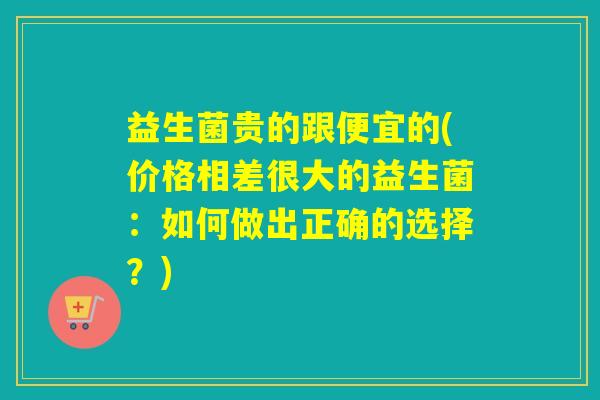 益生菌贵的跟便宜的(价格相差很大的益生菌:如何做出正确的选择?) 益生菌贵的跟便宜的(价格相差很大的益生菌:如何做出正确的选择?)