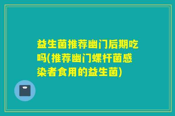 益生菌推荐幽门后期吃吗(推荐幽门螺杆菌者食用的益生菌)