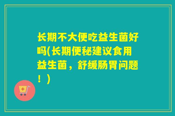 长期不大便吃益生菌好吗(长期建议食用益生菌,舒缓肠胃问题!) 长期不大便吃益生菌好吗(长期建议食用益生菌,舒缓肠胃问题!)