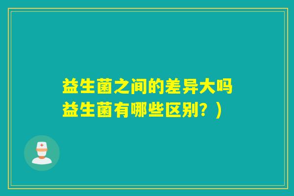 益生菌之间的差异大吗益生菌有哪些区别?) 益生菌之间的差异大吗益生菌有哪些区别?)