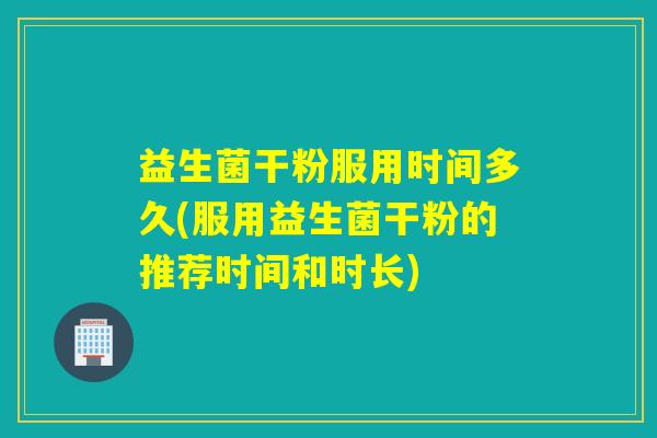 益生菌干粉服用时间多久(服用益生菌干粉的推荐时间和时长)