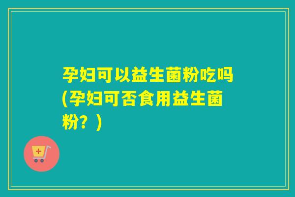 孕妇可以益生菌粉吃吗(孕妇可否食用益生菌粉？)