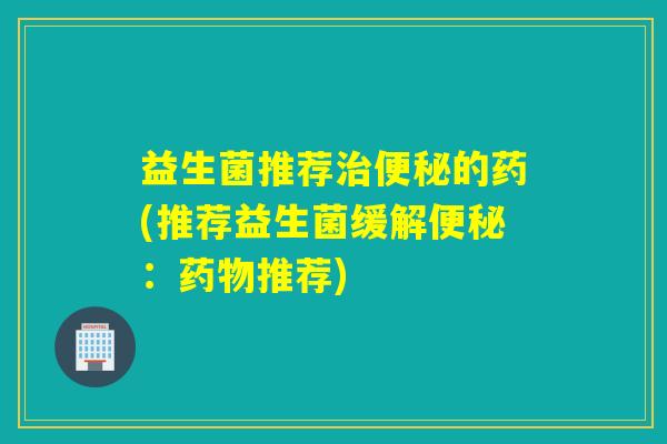 益生菌推荐的药(推荐益生菌缓解：推荐)