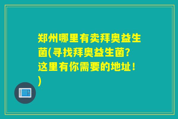 郑州哪里有卖拜奥益生菌(寻找拜奥益生菌?这里有你需要的地址!) 郑州哪里有卖拜奥益生菌(寻找拜奥益生菌?这里有你需要的地址!)