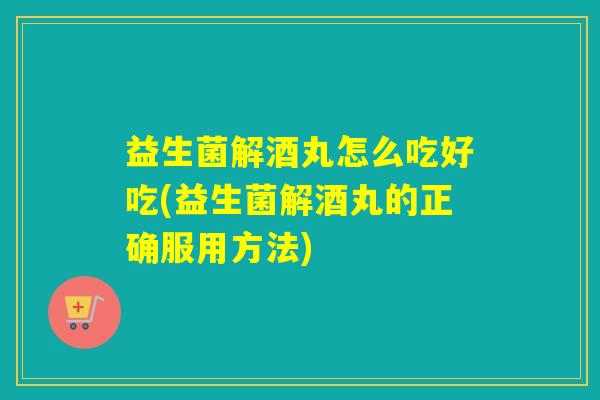 益生菌解酒丸怎么吃好吃(益生菌解酒丸的正确服用方法)