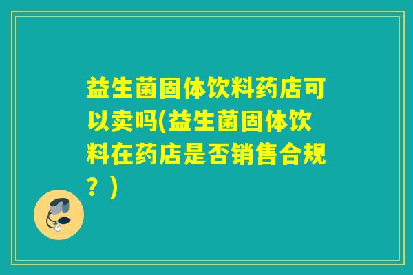 益生菌固体饮料药店可以卖吗(益生菌固体饮料在药店是否销售合规？)