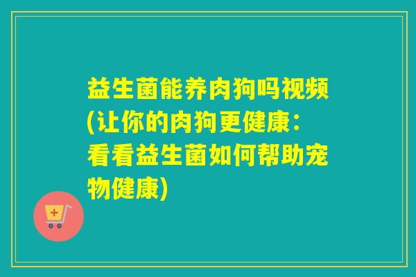 益生菌能养肉狗吗视频(让你的肉狗更健康：看看益生菌如何帮助宠物健康)