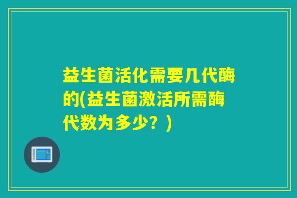 益生菌活化需要几代酶的(益生菌激活所需酶代数为多少？)