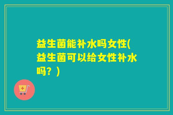 益生菌能补水吗女性(益生菌可以给女性补水吗？)