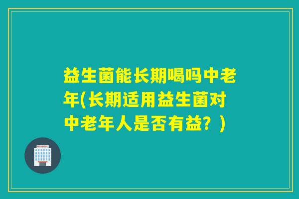 益生菌能长期喝吗中老年(长期适用益生菌对中老年人是否有益？)
