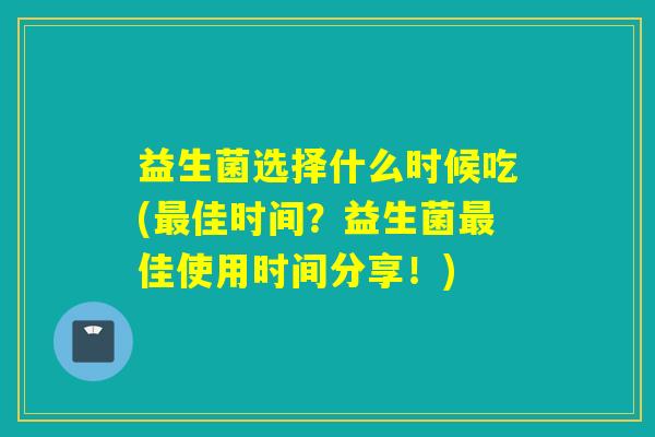 益生菌选择什么时候吃(佳时间？益生菌佳使用时间分享！)
