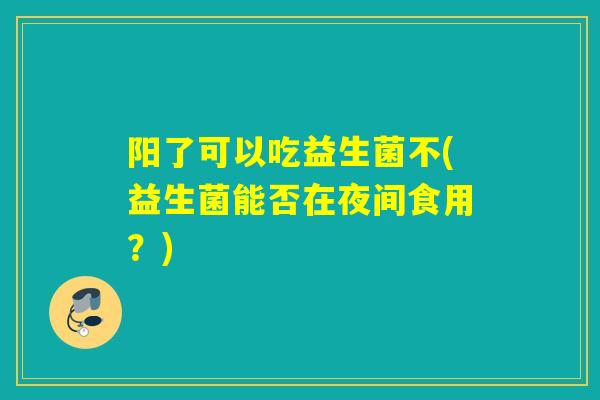 阳了可以吃益生菌不(益生菌能否在夜间食用？)