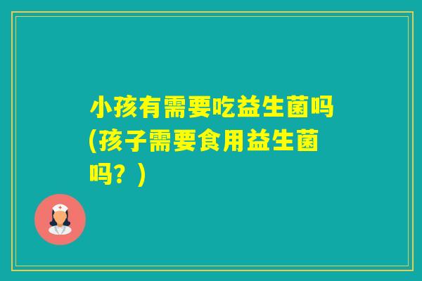 小孩有需要吃益生菌吗(孩子需要食用益生菌吗？)